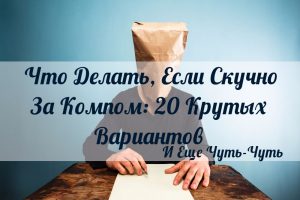 Что Делать Если Скучно За Компом: 20 Крутых Вариантов И Еще Чуть-Чуть